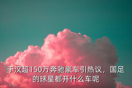 于漢超150萬奔馳豪車引熱議，國足的球星都開什么車呢