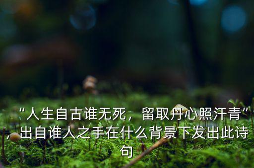 “人生自古誰無死，留取丹心照汗青”，出自誰人之手在什么背景下發(fā)出此詩句