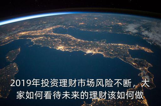 2019年投資理財市場風險不斷，大家如何看待未來的理財該如何做