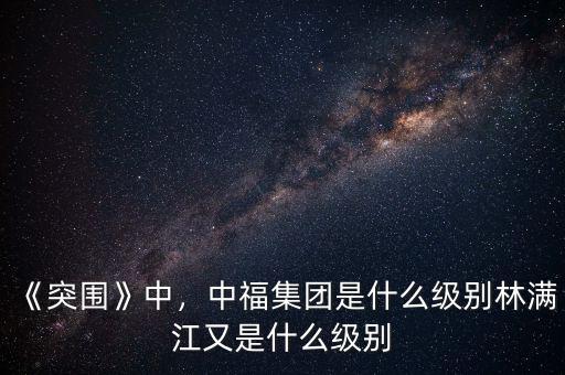 《突圍》中，中福集團(tuán)是什么級(jí)別林滿(mǎn)江又是什么級(jí)別