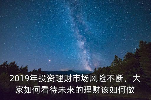 2019年投資理財(cái)市場(chǎng)風(fēng)險(xiǎn)不斷，大家如何看待未來(lái)的理財(cái)該如何做