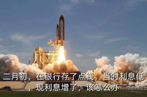 二月初，在銀行存了點錢，當時利息低，現利息增了，該怎么辦