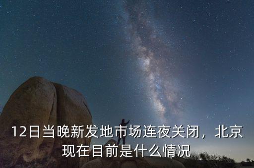 12日當晚新發(fā)地市場連夜關閉，北京現在目前是什么情況