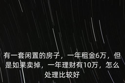 有一套閑置的房子，一年租金6萬，但是如果賣掉，一年理財有10萬，怎么處理比較好