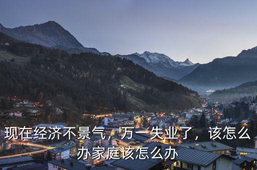 現(xiàn)在經(jīng)濟(jì)不景氣，萬一失業(yè)了，該怎么辦家庭該怎么辦
