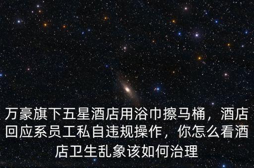 萬豪旗下五星酒店用浴巾擦馬桶，酒店回應(yīng)系員工私自違規(guī)操作，你怎么看酒店衛(wèi)生亂象該如何治理