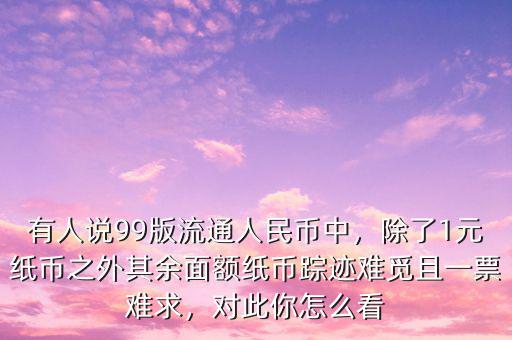 有人說99版流通人民幣中，除了1元紙幣之外其余面額紙幣蹤跡難覓且一票難求，對此你怎么看