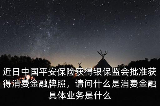 近日中國平安保險(xiǎn)獲得銀保監(jiān)會(huì)批準(zhǔn)獲得消費(fèi)金融牌照，請問什么是消費(fèi)金融具體業(yè)務(wù)是什么