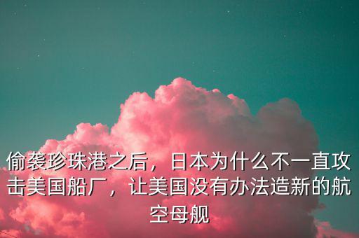 偷襲珍珠港之后，日本為什么不一直攻擊美國船廠，讓美國沒有辦法造新的航空母艦