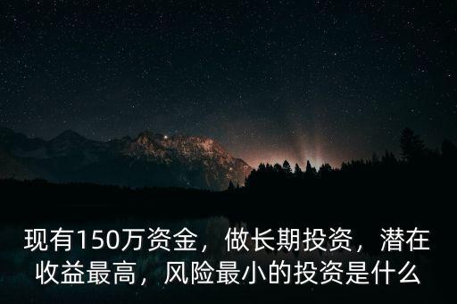 現(xiàn)有150萬資金，做長期投資，潛在收益最高，風險最小的投資是什么