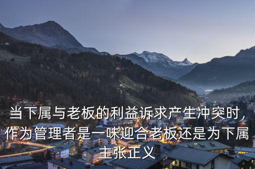 當下屬與老板的利益訴求產(chǎn)生沖突時，作為管理者是一味迎合老板還是為下屬主張正義