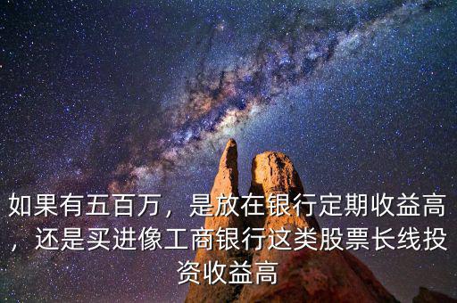 如果有五百萬，是放在銀行定期收益高，還是買進像工商銀行這類股票長線投資收益高