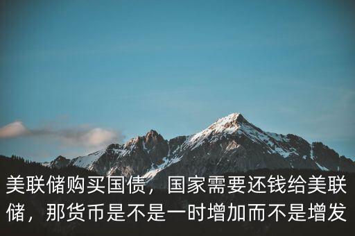 美聯(lián)儲購買國債，國家需要還錢給美聯(lián)儲，那貨幣是不是一時增加而不是增發(fā)