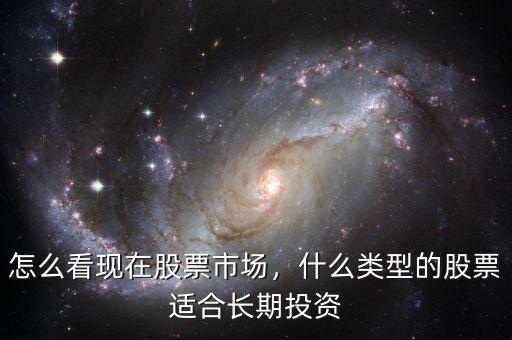 怎么看現(xiàn)在股票市場(chǎng)，什么類型的股票適合長(zhǎng)期投資