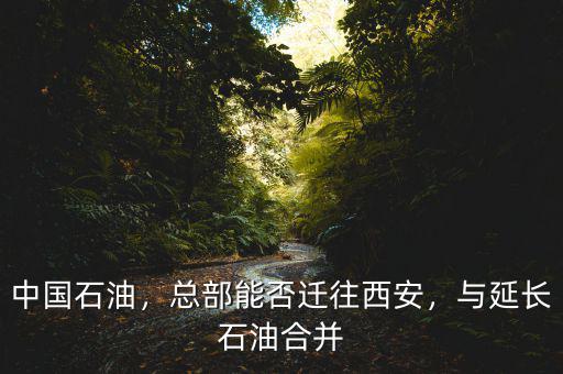 中國(guó)石油，總部能否遷往西安，與延長(zhǎng)石油合并