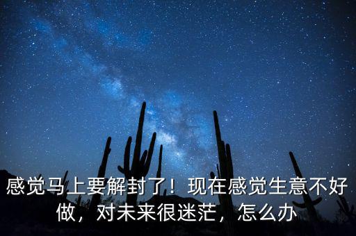 感覺馬上要解封了！現(xiàn)在感覺生意不好做，對未來很迷茫，怎么辦