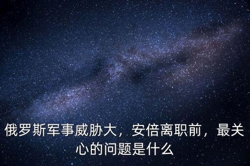 俄羅斯軍事威脅大，安倍離職前，最關(guān)心的問(wèn)題是什么