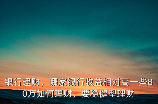 銀行理財，哪家銀行收益相對高一些80萬如何理財，要穩(wěn)健型理財