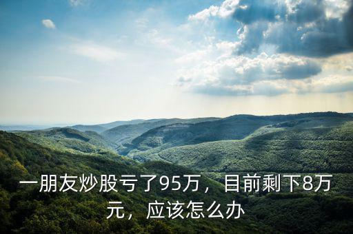 一朋友炒股虧了95萬，目前剩下8萬元，應(yīng)該怎么辦