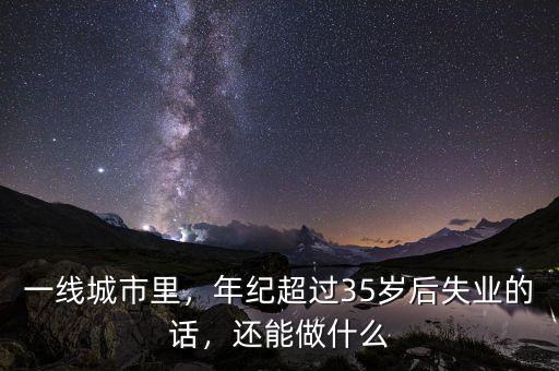 一線城市里，年紀超過35歲后失業(yè)的話，還能做什么