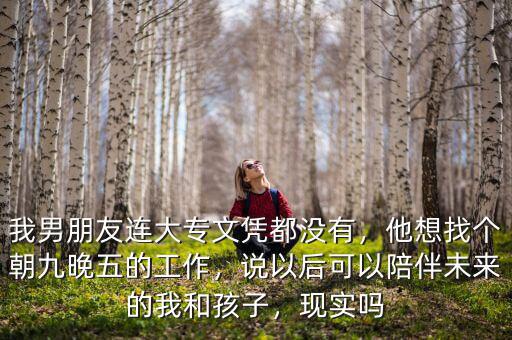 我男朋友連大專文憑都沒有，他想找個朝九晚五的工作，說以后可以陪伴未來的我和孩子，現(xiàn)實嗎