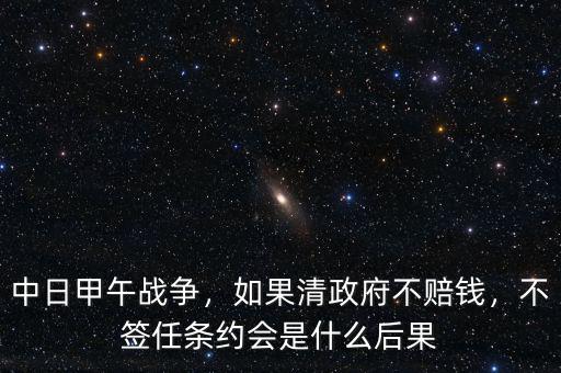 中日甲午戰(zhàn)爭，如果清政府不賠錢，不簽任條約會是什么后果