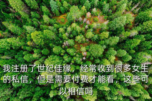 我注冊了世紀佳緣，經(jīng)常收到很多女生的私信，但是需要付費才能看，這些可以相信嗎