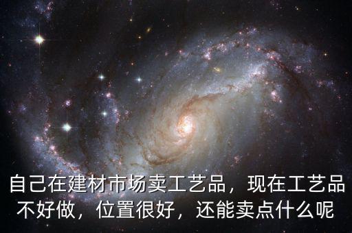 自己在建材市場賣工藝品，現(xiàn)在工藝品不好做，位置很好，還能賣點什么呢
