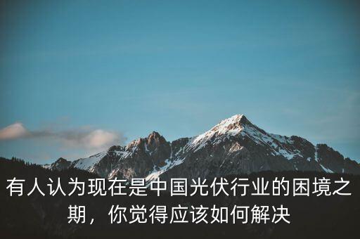 有人認為現(xiàn)在是中國光伏行業(yè)的困境之期，你覺得應該如何解決