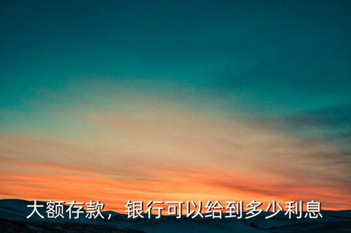 大額存款，銀行可以給到多少利息
