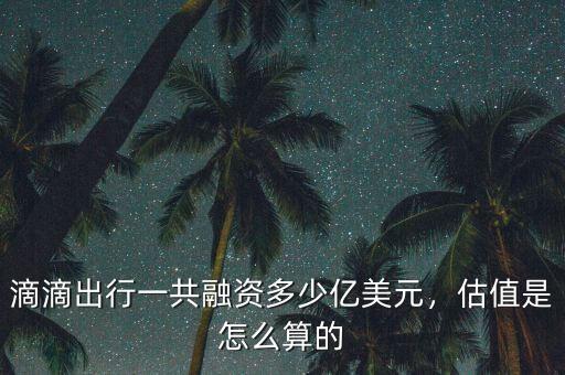 滴滴出行一共融資多少億美元，估值是怎么算的