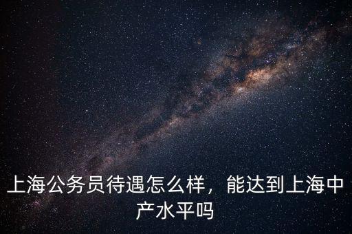 上海公務(wù)員待遇怎么樣，能達(dá)到上海中產(chǎn)水平嗎