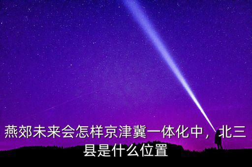 燕郊未來會怎樣京津冀一體化中，北三縣是什么位置