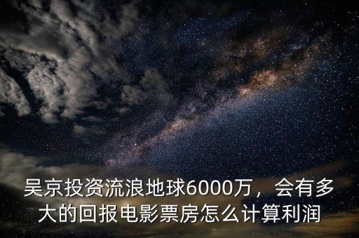 吳京投資流浪地球6000萬，會有多大的回報電影票房怎么計算利潤