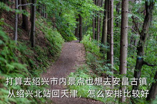 打算去紹興市內(nèi)景點(diǎn)也想去安昌古鎮(zhèn)，從紹興北站回天津，怎么安排比較好