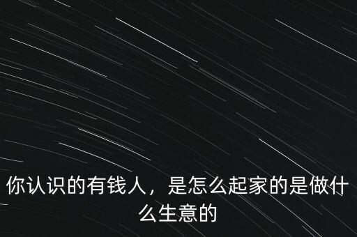 你認(rèn)識(shí)的有錢人，是怎么起家的是做什么生意的