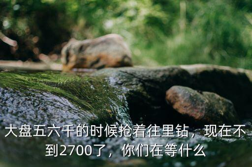 大盤五六千的時(shí)候搶著往里鉆，現(xiàn)在不到2700了，你們?cè)诘仁裁? class=