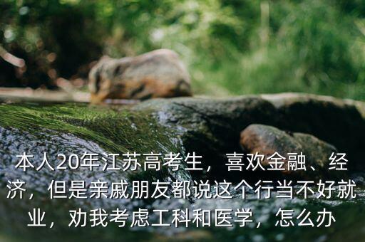 本人20年江蘇高考生，喜歡金融、經(jīng)濟(jì)，但是親戚朋友都說這個(gè)行當(dāng)不好就業(yè)，勸我考慮工科和醫(yī)學(xué)，怎么辦