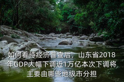 如何看待經(jīng)濟(jì)普查后，山東省2018年GDP大幅下調(diào)近1萬億本次下調(diào)將主要由哪些地級(jí)市分擔(dān)