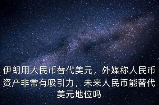 伊朗用人民幣替代美元，外媒稱人民幣資產(chǎn)非常有吸引力，未來人民幣能替代美元地位嗎