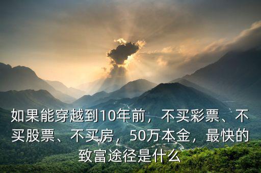 如果能穿越到10年前，不買彩票、不買股票、不買房，50萬本金，最快的致富途徑是什么