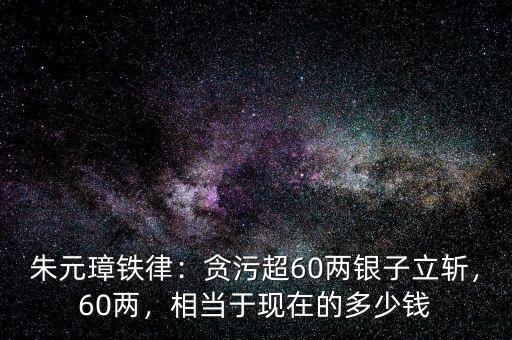 朱元璋鐵律：貪污超60兩銀子立斬，60兩，相當(dāng)于現(xiàn)在的多少錢