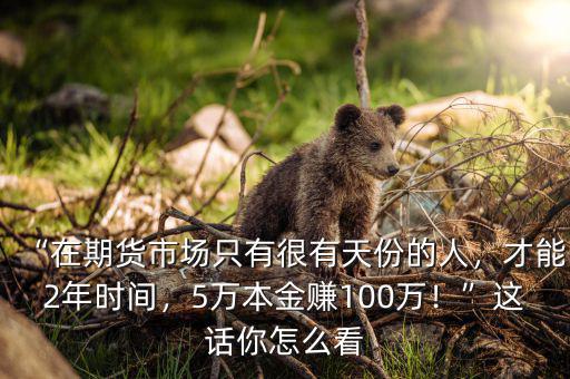 “在期貨市場(chǎng)只有很有天份的人，才能2年時(shí)間，5萬(wàn)本金賺100萬(wàn)！”這話你怎么看
