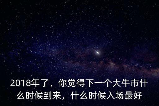 2018年了，你覺得下一個大牛市什么時候到來，什么時候入場最好