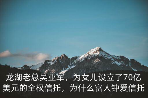 龍湖老總吳亞軍，為女兒設(shè)立了70億美元的全權(quán)信托，為什么富人鐘愛信托
