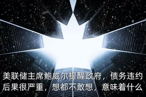 美聯(lián)儲主席鮑威爾提醒政府，債務(wù)違約后果很嚴(yán)重，想都不敢想，意味著什么
