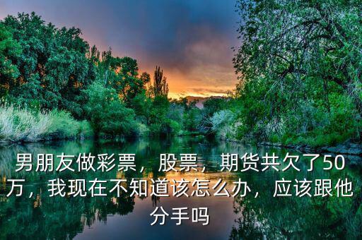 男朋友做彩票，股票，期貨共欠了50萬，我現(xiàn)在不知道該怎么辦，應(yīng)該跟他分手嗎