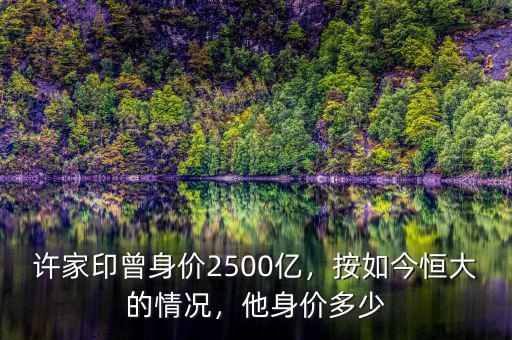 許家印曾身價2500億，按如今恒大的情況，他身價多少