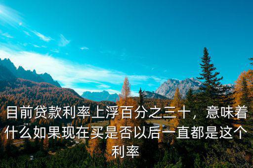 目前貸款利率上浮百分之三十，意味著什么如果現(xiàn)在買是否以后一直都是這個(gè)利率