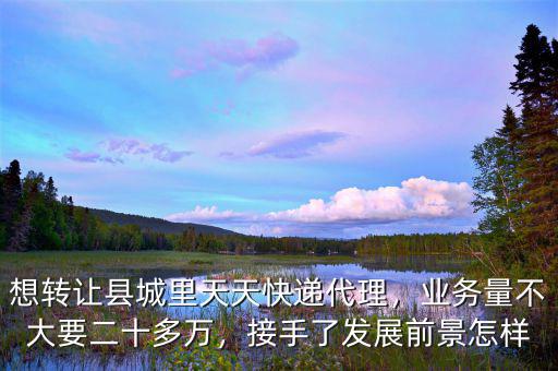 想轉(zhuǎn)讓縣城里天天快遞代理，業(yè)務(wù)量不大要二十多萬，接手了發(fā)展前景怎樣